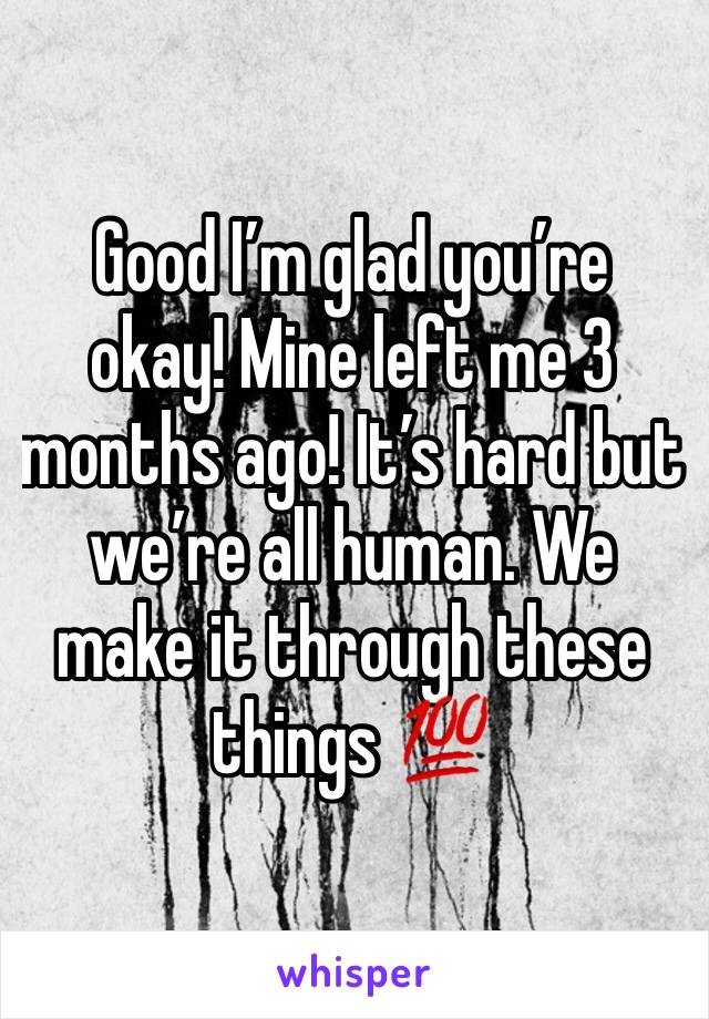 Good I’m glad you’re okay! Mine left me 3 months ago! It’s hard but we’re all human. We make it through these things 💯