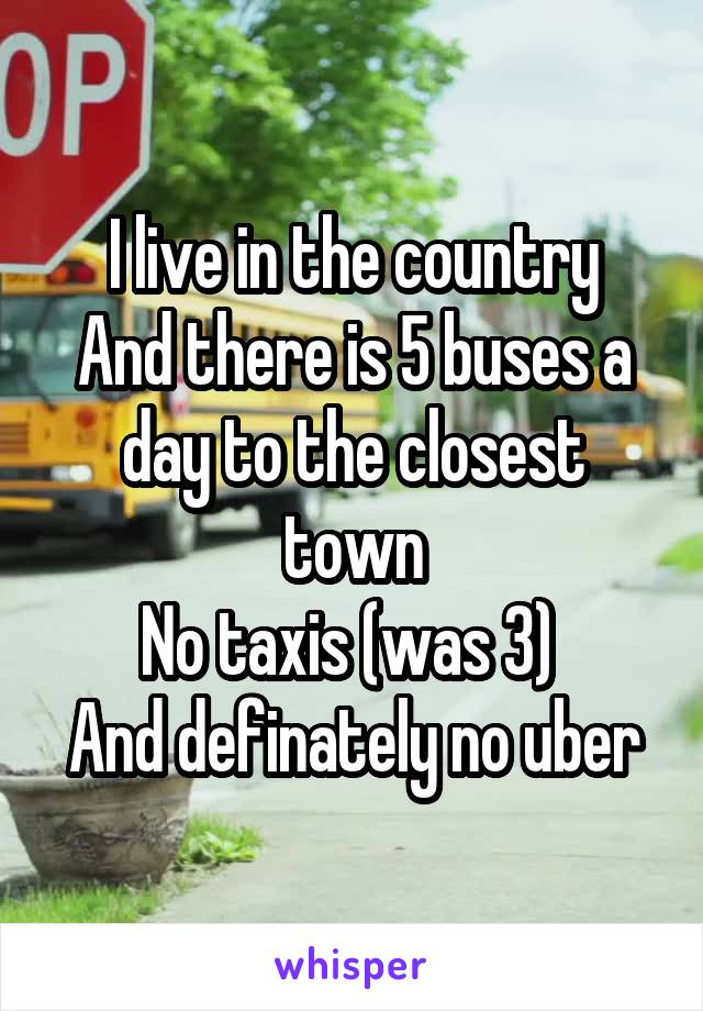 I live in the country
And there is 5 buses a day to the closest town
No taxis (was 3) 
And definately no uber