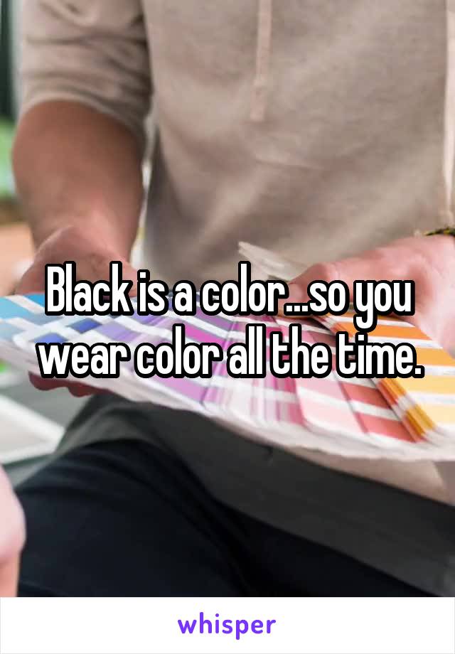 Black is a color...so you wear color all the time.