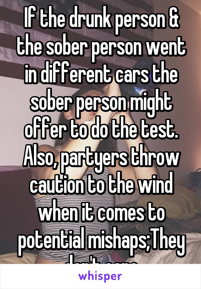 If the drunk person & the sober person went in different cars the sober person might offer to do the test. Also, partyers throw caution to the wind when it comes to potential mishaps;They don't care