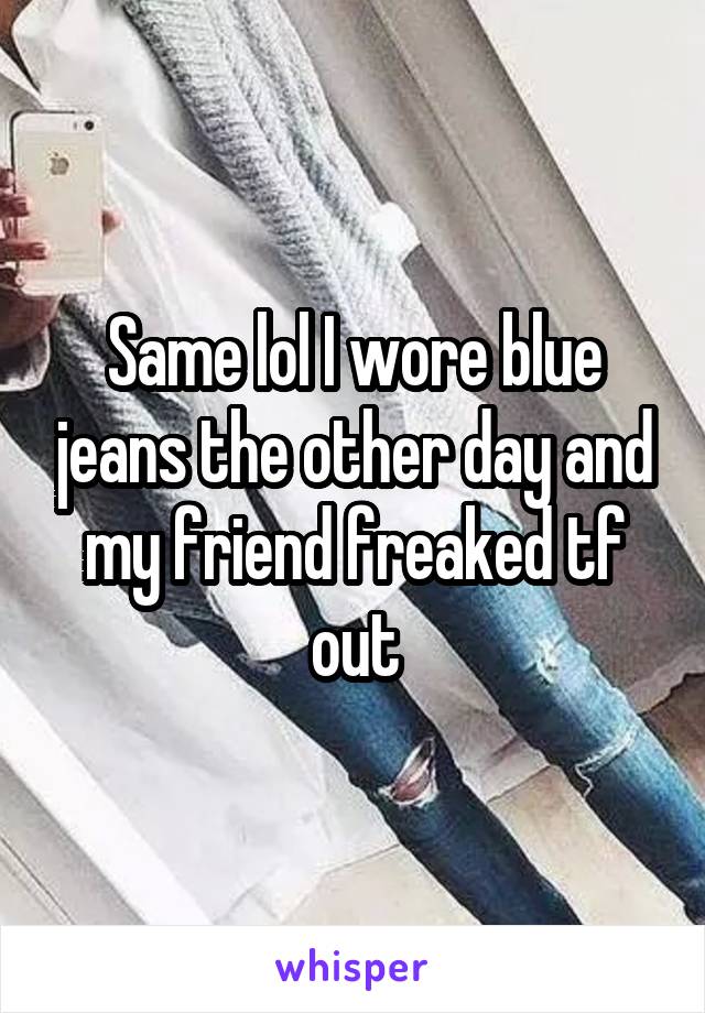 Same lol I wore blue jeans the other day and my friend freaked tf out