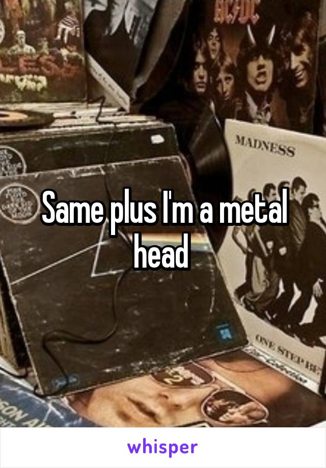 Same plus I'm a metal head 