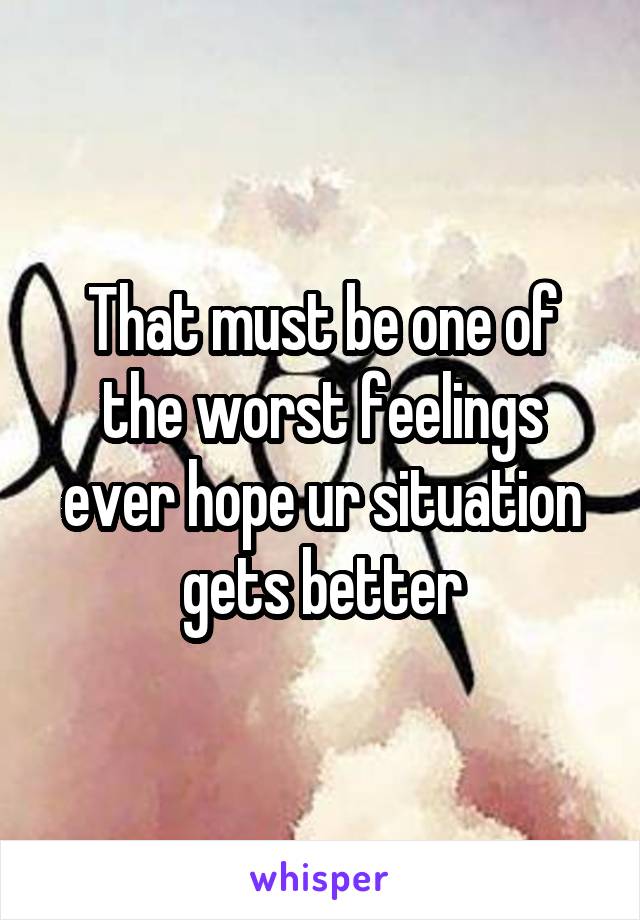 That must be one of the worst feelings ever hope ur situation gets better