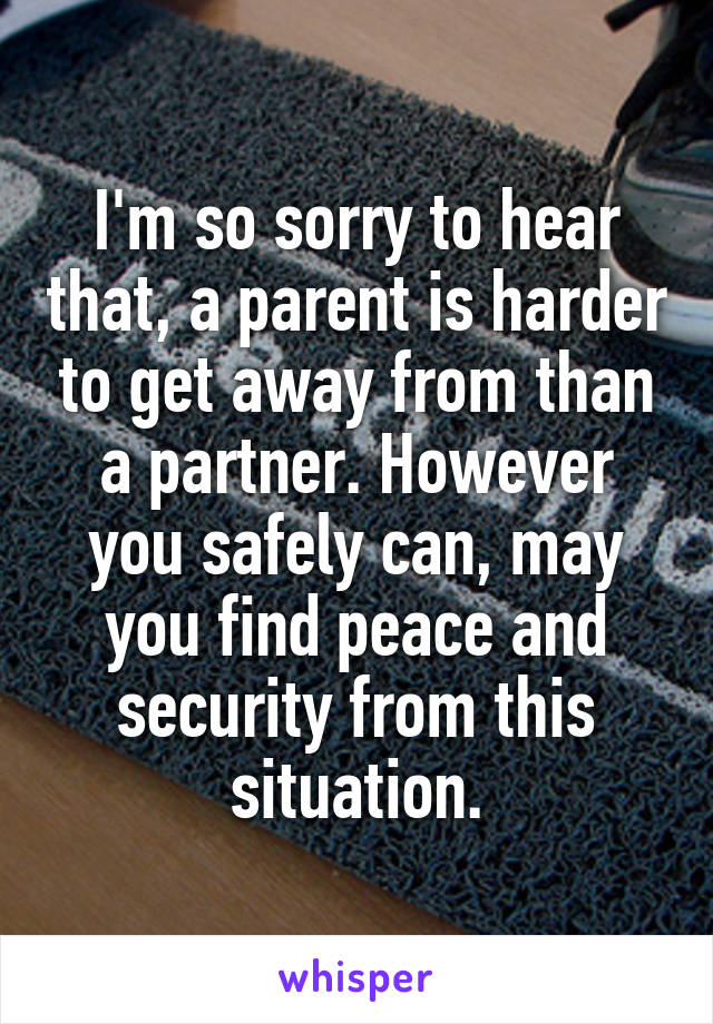 I'm so sorry to hear that, a parent is harder to get away from than a partner. However you safely can, may you find peace and security from this situation.