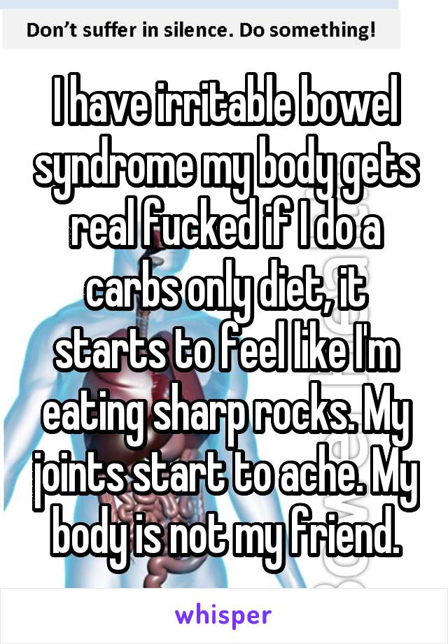 I have irritable bowel syndrome my body gets real fucked if I do a carbs only diet, it starts to feel like I'm eating sharp rocks. My joints start to ache. My body is not my friend.