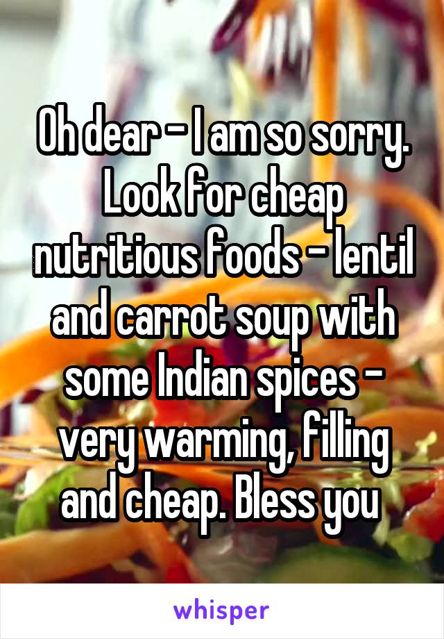 Oh dear - I am so sorry.
Look for cheap nutritious foods - lentil and carrot soup with some Indian spices - very warming, filling and cheap. Bless you 