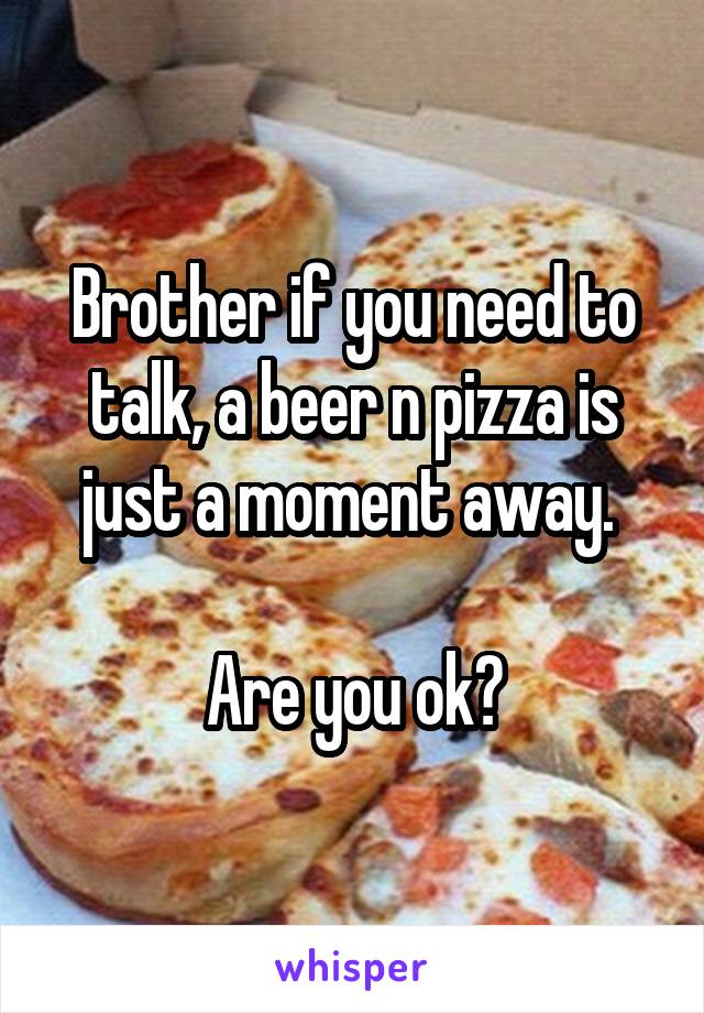 Brother if you need to talk, a beer n pizza is just a moment away. 

Are you ok?