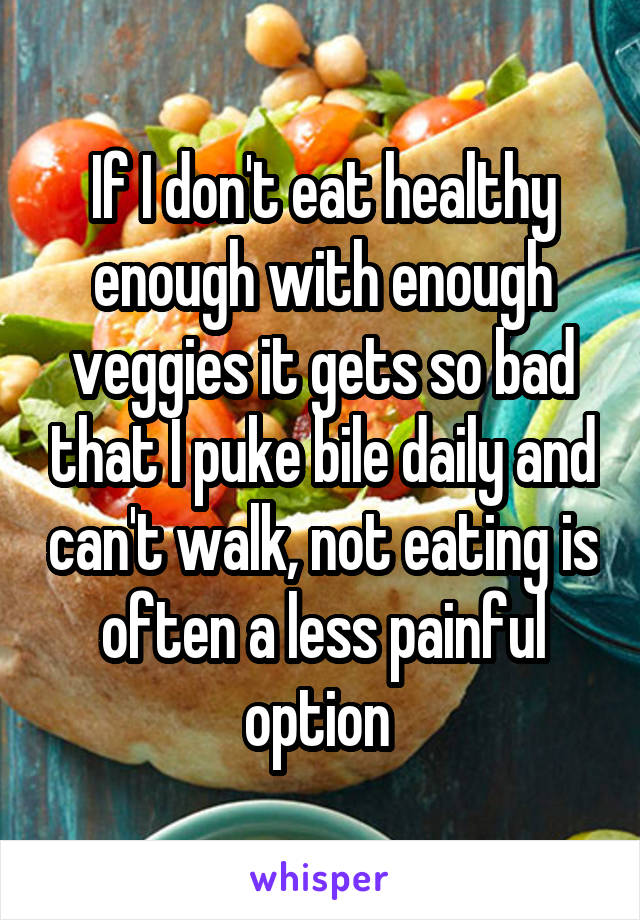 If I don't eat healthy enough with enough veggies it gets so bad that I puke bile daily and can't walk, not eating is often a less painful option 