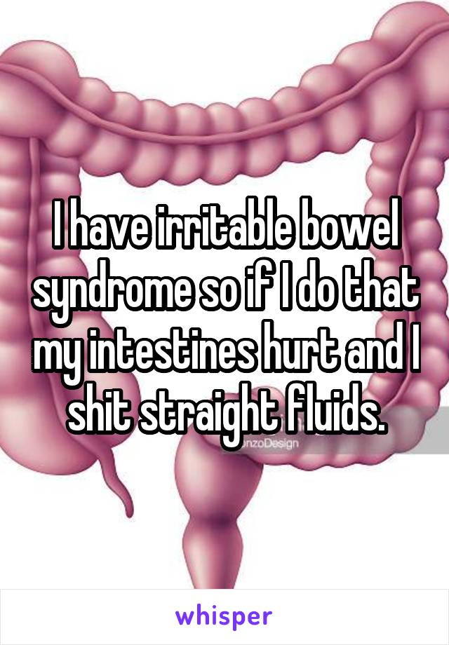 I have irritable bowel syndrome so if I do that my intestines hurt and I shit straight fluids.