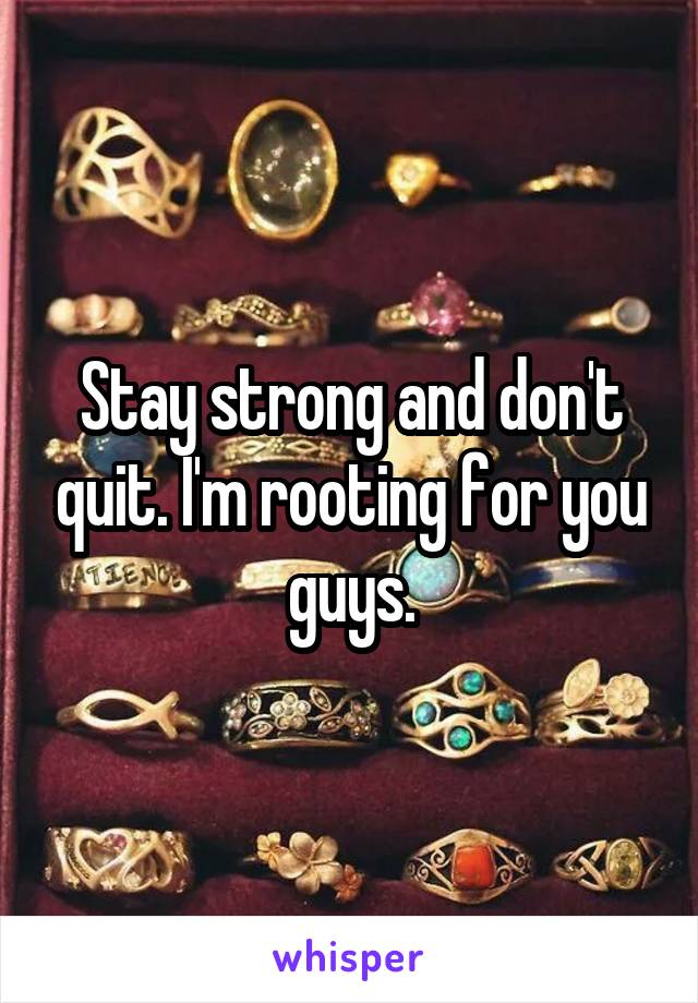 Stay strong and don't quit. I'm rooting for you guys.