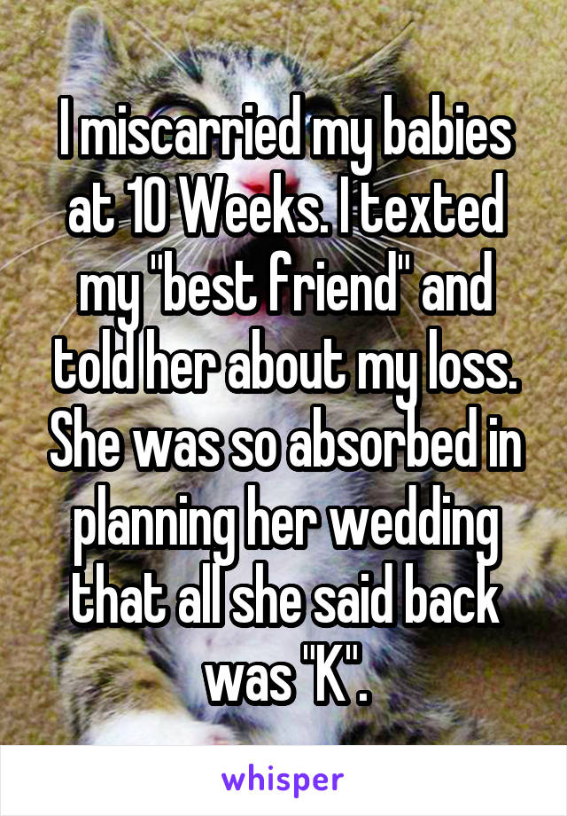 I miscarried my babies at 10 Weeks. I texted my "best friend" and told her about my loss. She was so absorbed in planning her wedding that all she said back was "K".