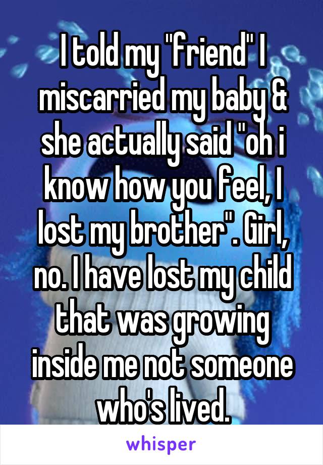 I told my "friend" I miscarried my baby & she actually said "oh i know how you feel, I lost my brother". Girl, no. I have lost my child that was growing inside me not someone who's lived.