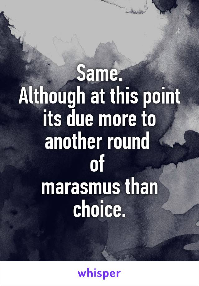 Same.
Although at this point its due more to another round 
of 
marasmus than choice.