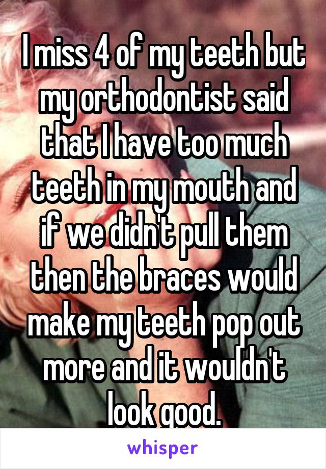 I miss 4 of my teeth but my orthodontist said that I have too much teeth in my mouth and if we didn't pull them then the braces would make my teeth pop out more and it wouldn't look good.