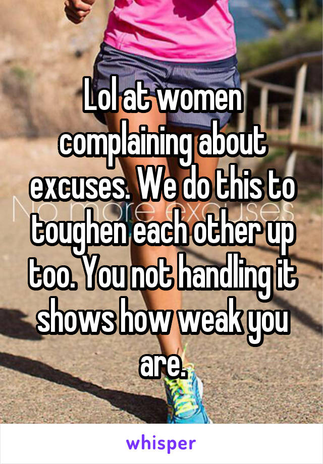 Lol at women complaining about excuses. We do this to toughen each other up too. You not handling it shows how weak you are.