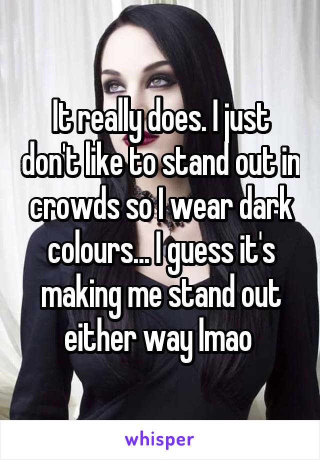 It really does. I just don't like to stand out in crowds so I wear dark colours... I guess it's making me stand out either way lmao 