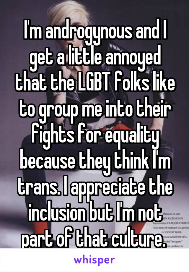 I'm androgynous and I get a little annoyed that the LGBT folks like to group me into their fights for equality because they think I'm trans. I appreciate the inclusion but I'm not part of that culture. 