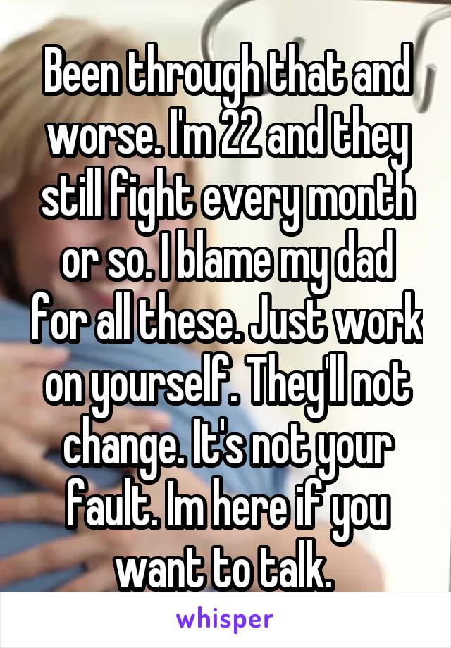 Been through that and worse. I'm 22 and they still fight every month or so. I blame my dad for all these. Just work on yourself. They'll not change. It's not your fault. Im here if you want to talk. 