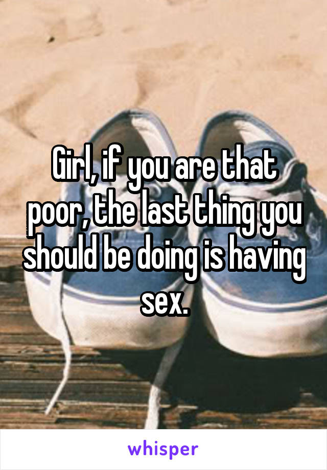 Girl, if you are that poor, the last thing you should be doing is having sex.