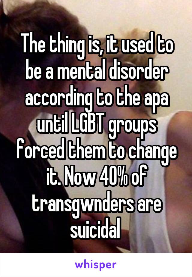The thing is, it used to be a mental disorder according to the apa until LGBT groups forced them to change it. Now 40% of transgwnders are suicidal 