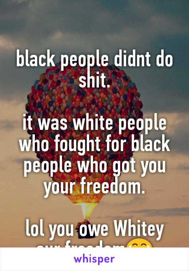 black people didnt do shit.

it was white people who fought for black people who got you your freedom.

lol you owe Whitey our freedom😂