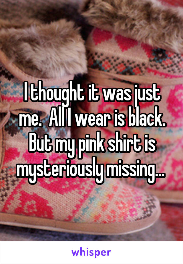 I thought it was just me.  All I wear is black. But my pink shirt is mysteriously missing... 