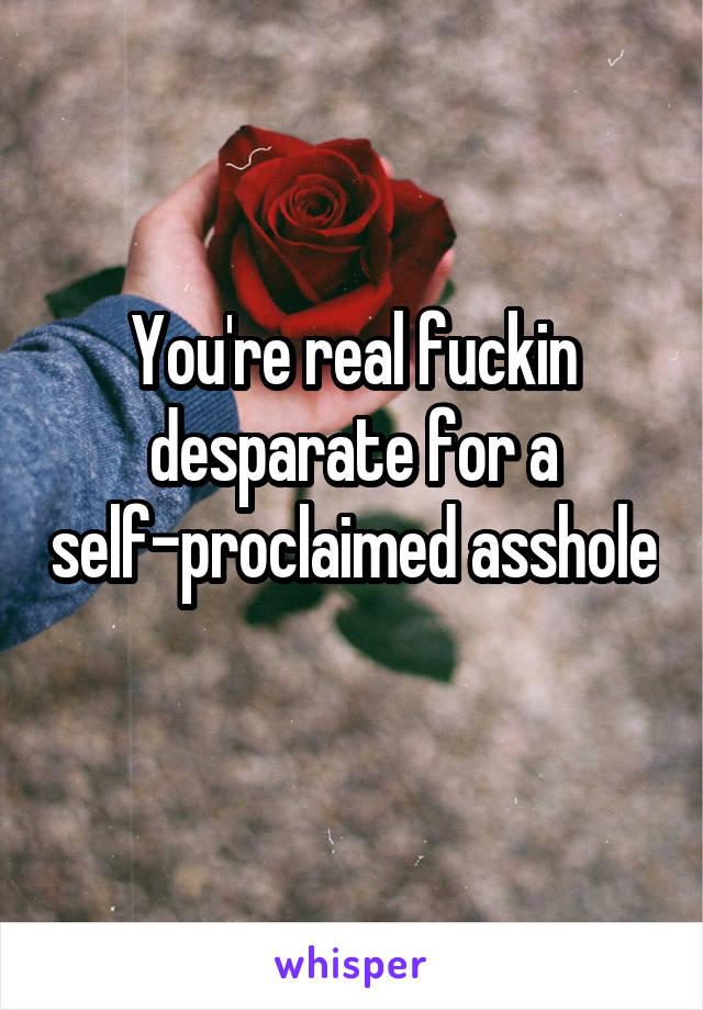 You're real fuckin desparate for a self-proclaimed asshole 