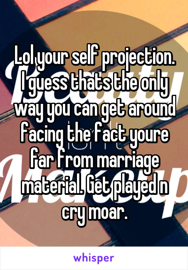 Lol your self projection. I guess thats the only way you can get around facing the fact youre far from marriage material. Get played n cry moar.