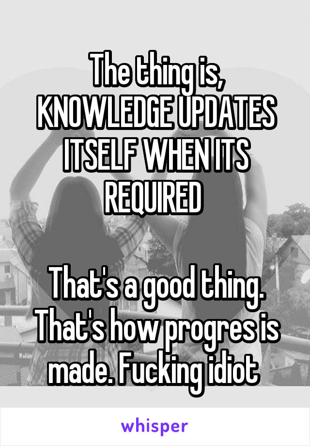 The thing is, KNOWLEDGE UPDATES ITSELF WHEN ITS REQUIRED 

That's a good thing. That's how progres is made. Fucking idiot 