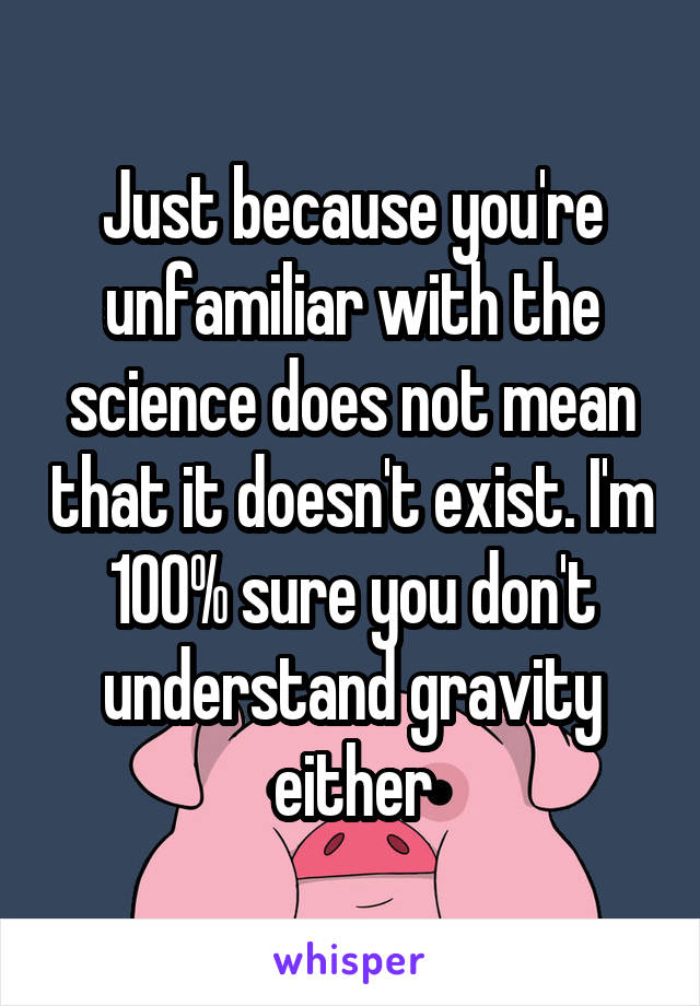 Just because you're unfamiliar with the science does not mean that it doesn't exist. I'm 100% sure you don't understand gravity either