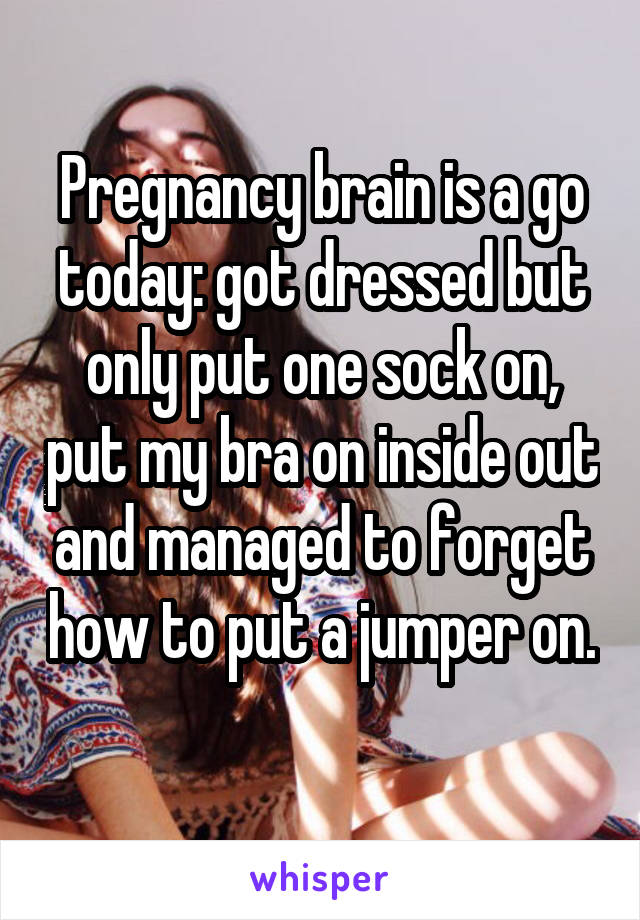Pregnancy brain is a go today: got dressed but only put one sock on, put my bra on inside out and managed to forget how to put a jumper on. 