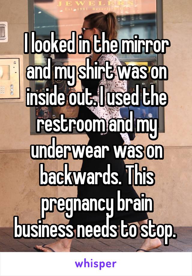 I looked in the mirror and my shirt was on inside out. I used the restroom and my underwear was on backwards. This pregnancy brain business needs to stop. 