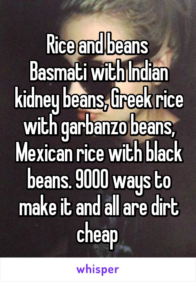 Rice and beans 
Basmati with Indian kidney beans, Greek rice with garbanzo beans, Mexican rice with black beans. 9000 ways to make it and all are dirt cheap 