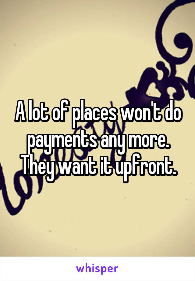 A lot of places won't do payments any more. They want it upfront.
