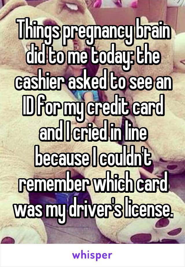 Things pregnancy brain did to me today: the cashier asked to see an ID for my credit card and I cried in line because I couldn't remember which card was my driver's license. 