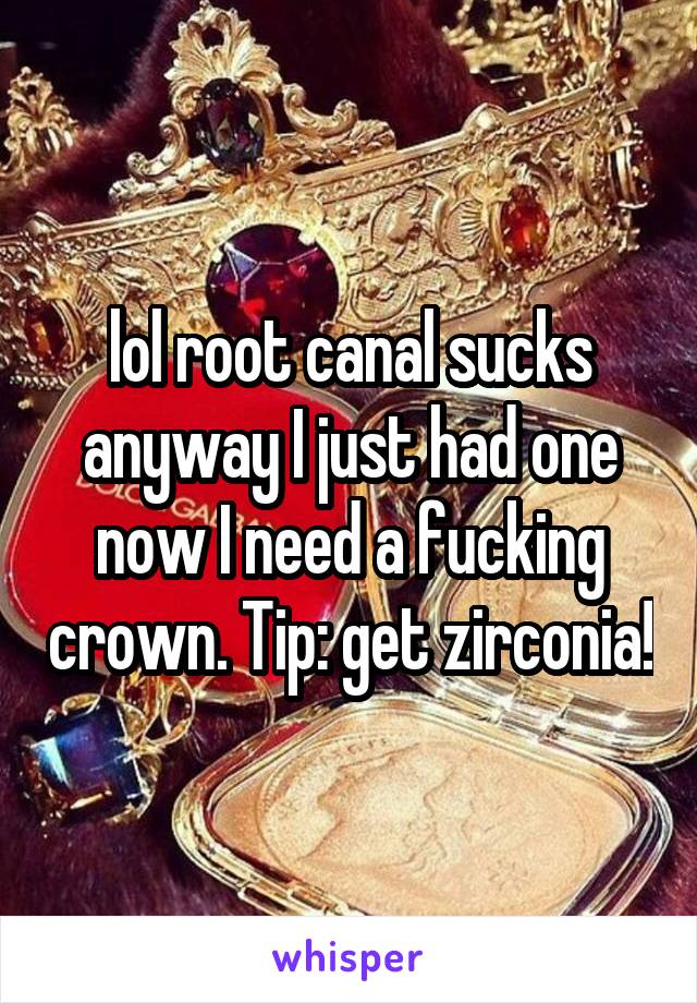 lol root canal sucks anyway I just had one now I need a fucking crown. Tip: get zirconia!