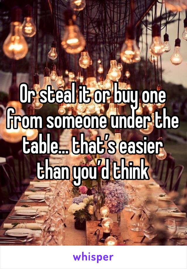 Or steal it or buy one from someone under the table... that’s easier than you’d think