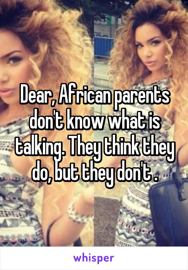 Dear, African parents don't know what is talking. They think they do, but they don't .