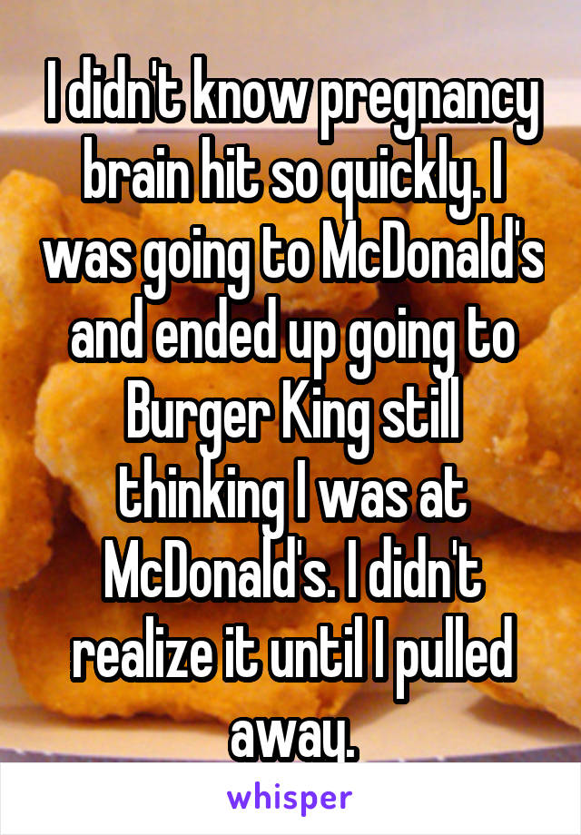 I didn't know pregnancy brain hit so quickly. I was going to McDonald's and ended up going to Burger King still thinking I was at McDonald's. I didn't realize it until I pulled away.