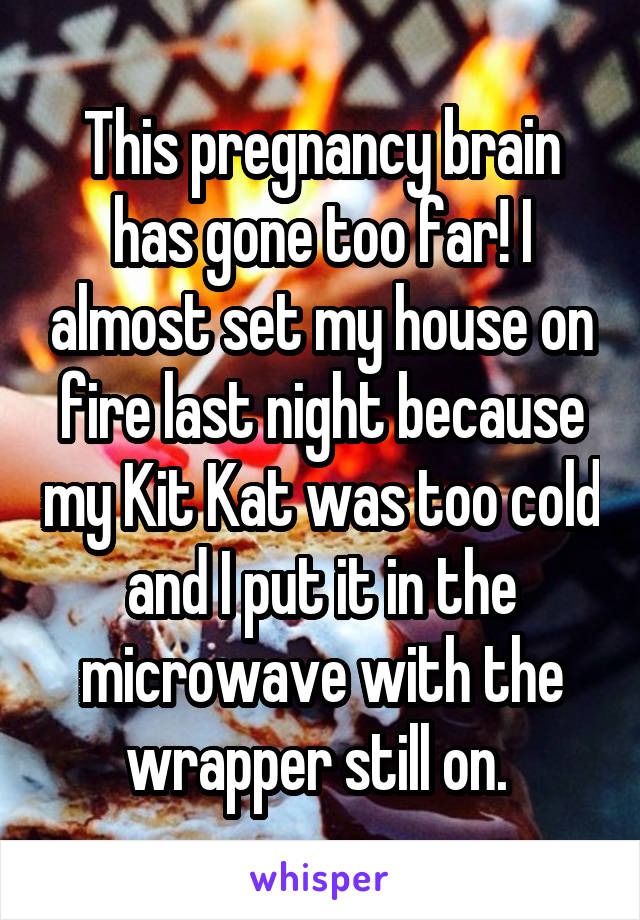 This pregnancy brain has gone too far! I almost set my house on fire last night because my Kit Kat was too cold and I put it in the microwave with the wrapper still on. 