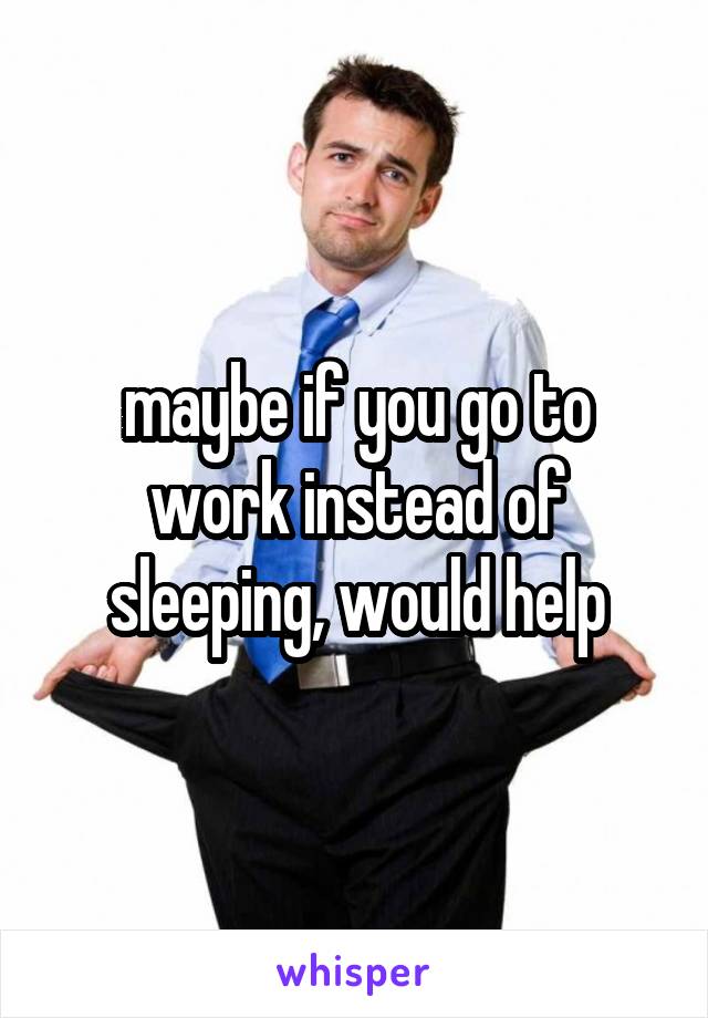 maybe if you go to work instead of sleeping, would help