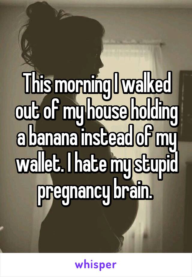 This morning I walked out of my house holding a banana instead of my wallet. I hate my stupid pregnancy brain. 