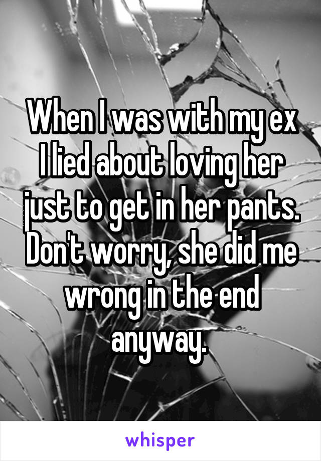 When I was with my ex I lied about loving her just to get in her pants. Don't worry, she did me wrong in the end anyway. 
