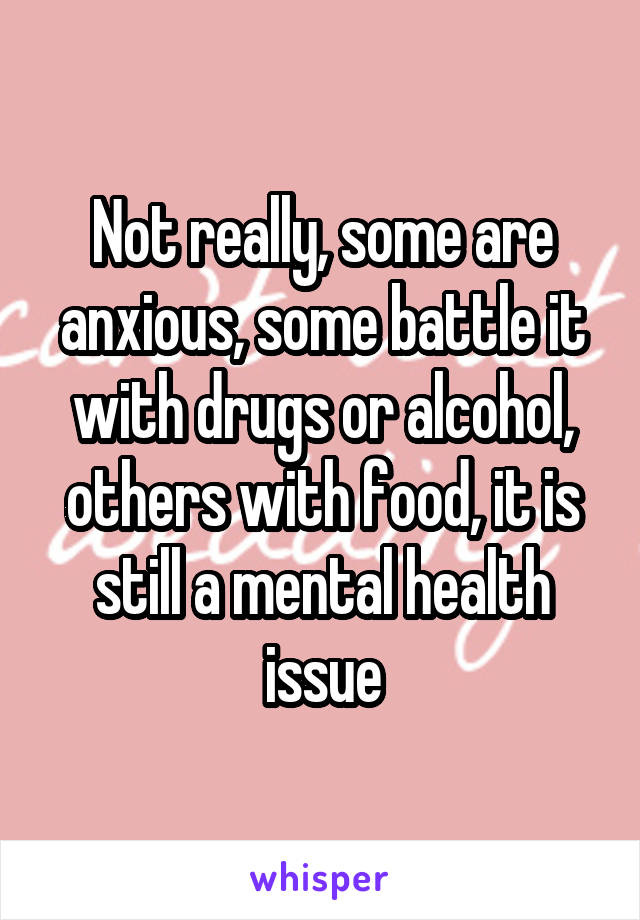 Not really, some are anxious, some battle it with drugs or alcohol, others with food, it is still a mental health issue