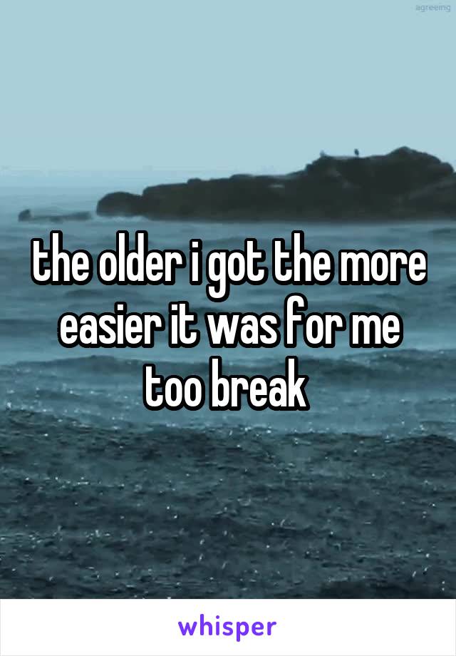 the older i got the more easier it was for me too break 