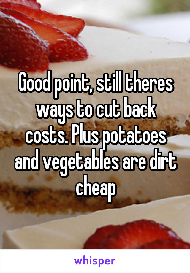 Good point, still theres ways to cut back costs. Plus potatoes and vegetables are dirt cheap