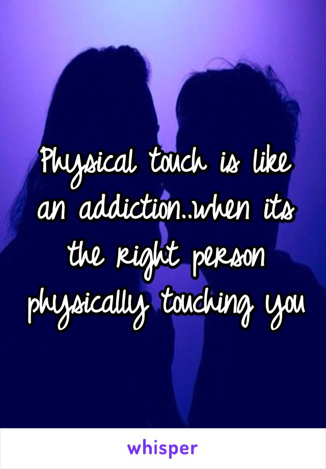 Physical touch is like an addiction..when its the right person physically touching you