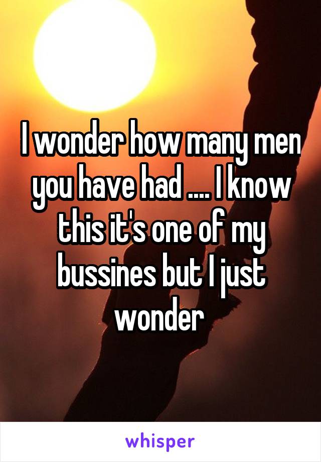 I wonder how many men you have had .... I know this it's one of my bussines but I just wonder 