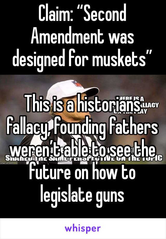 Claim: “Second Amendment was designed for muskets”

This is a historians fallacy, founding fathers weren’t able to see the future on how to legislate guns