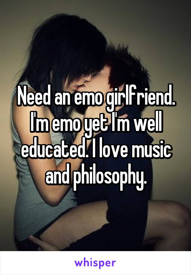 Need an emo girlfriend. I'm emo yet I'm well educated. I love music and philosophy.